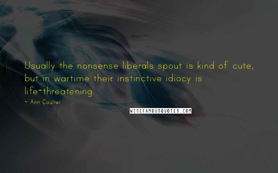 Ann Coulter Quotes: Usually the nonsense liberals spout is kind of cute, but in wartime their instinctive idiocy is life-threatening.