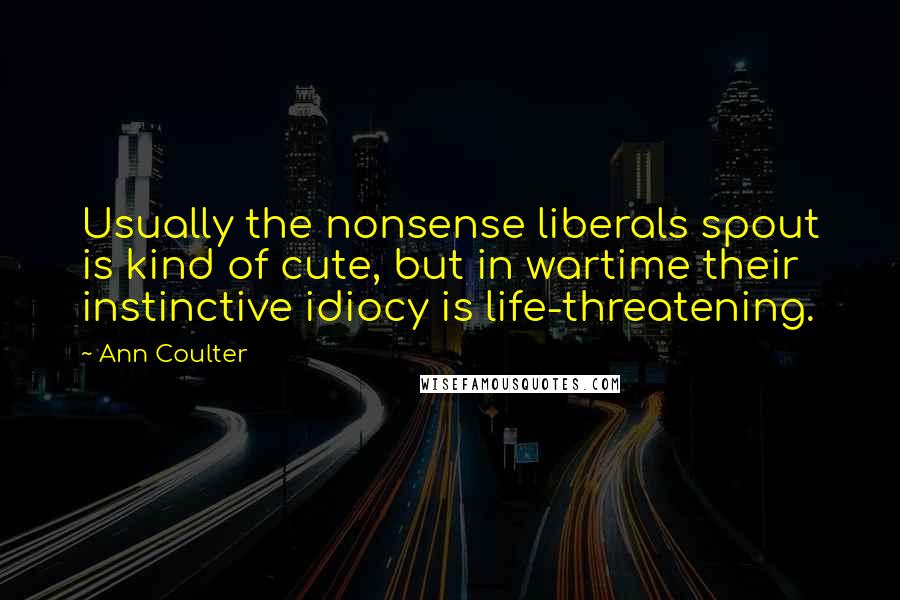 Ann Coulter Quotes: Usually the nonsense liberals spout is kind of cute, but in wartime their instinctive idiocy is life-threatening.