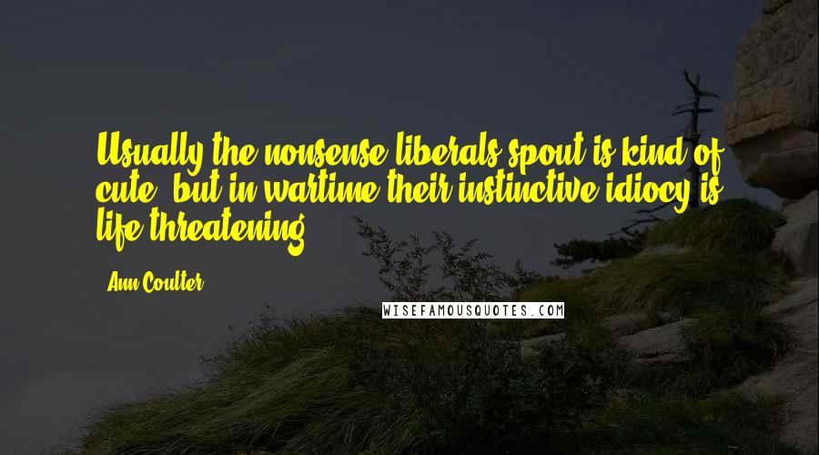 Ann Coulter Quotes: Usually the nonsense liberals spout is kind of cute, but in wartime their instinctive idiocy is life-threatening.