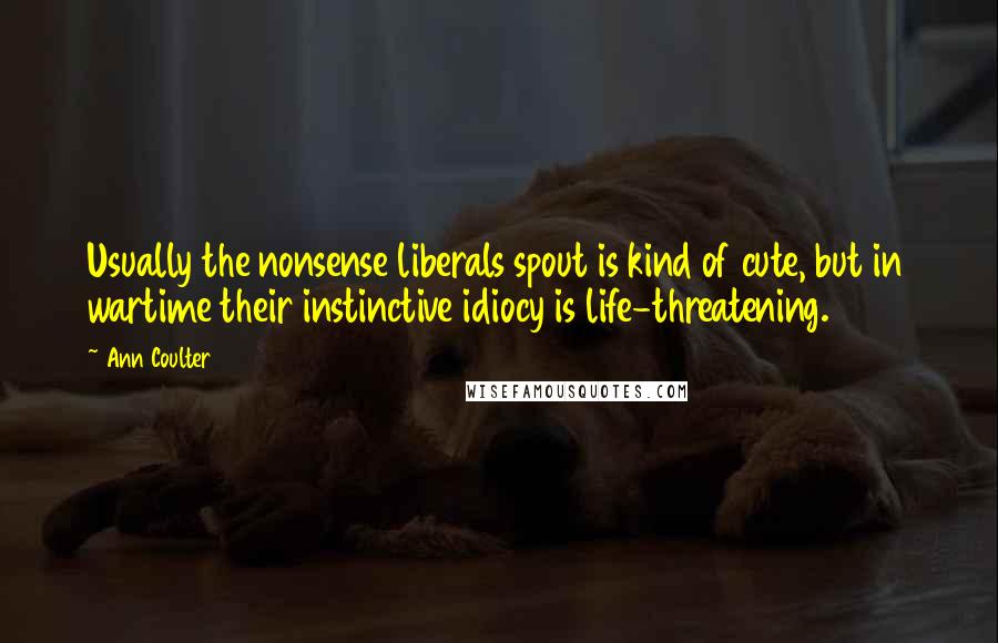 Ann Coulter Quotes: Usually the nonsense liberals spout is kind of cute, but in wartime their instinctive idiocy is life-threatening.