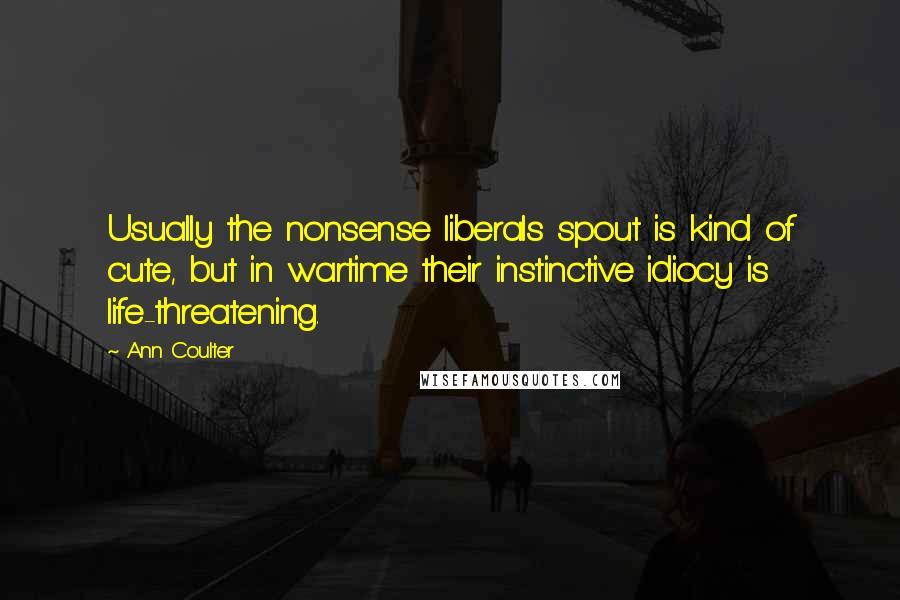 Ann Coulter Quotes: Usually the nonsense liberals spout is kind of cute, but in wartime their instinctive idiocy is life-threatening.