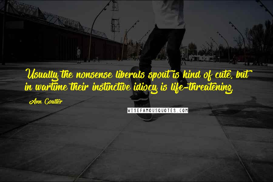 Ann Coulter Quotes: Usually the nonsense liberals spout is kind of cute, but in wartime their instinctive idiocy is life-threatening.