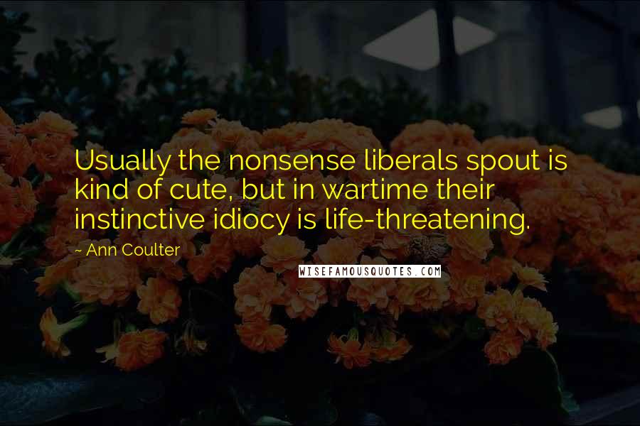 Ann Coulter Quotes: Usually the nonsense liberals spout is kind of cute, but in wartime their instinctive idiocy is life-threatening.