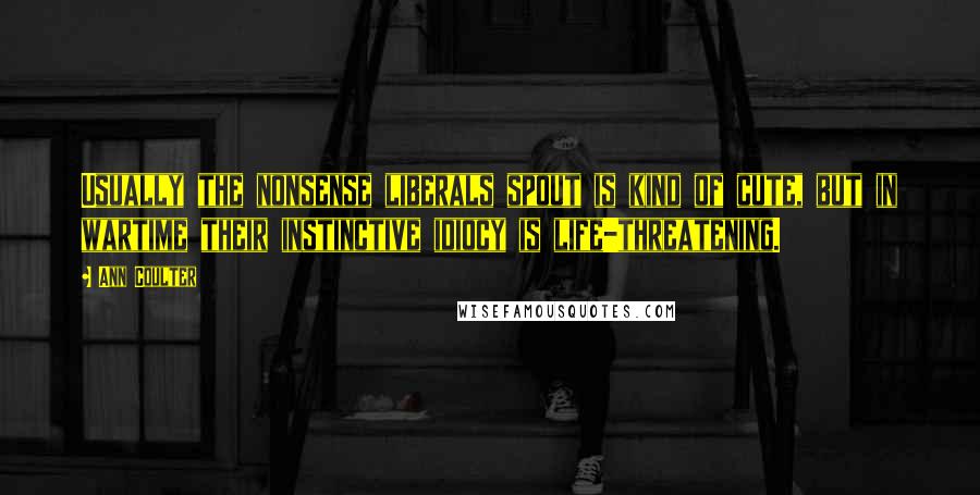 Ann Coulter Quotes: Usually the nonsense liberals spout is kind of cute, but in wartime their instinctive idiocy is life-threatening.