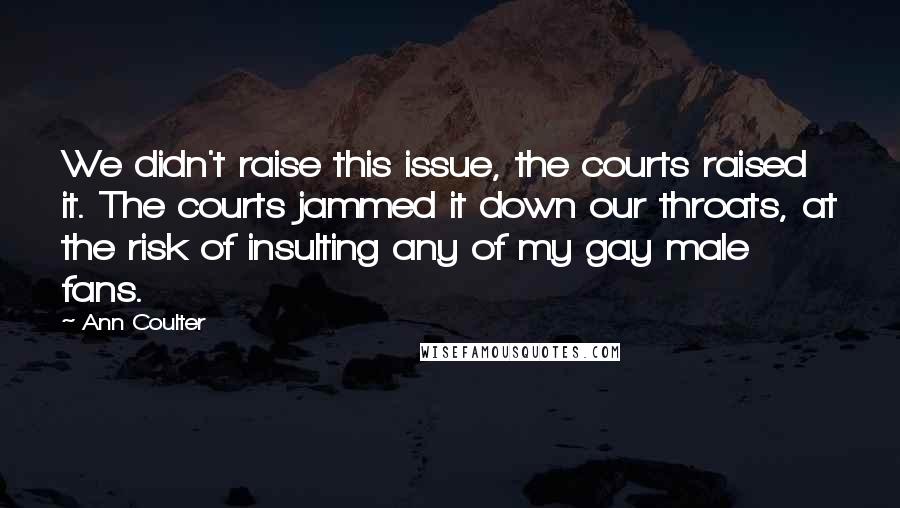 Ann Coulter Quotes: We didn't raise this issue, the courts raised it. The courts jammed it down our throats, at the risk of insulting any of my gay male fans.