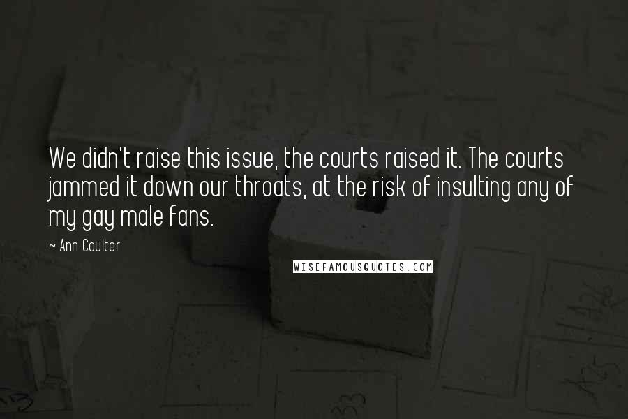 Ann Coulter Quotes: We didn't raise this issue, the courts raised it. The courts jammed it down our throats, at the risk of insulting any of my gay male fans.