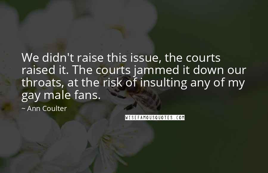 Ann Coulter Quotes: We didn't raise this issue, the courts raised it. The courts jammed it down our throats, at the risk of insulting any of my gay male fans.