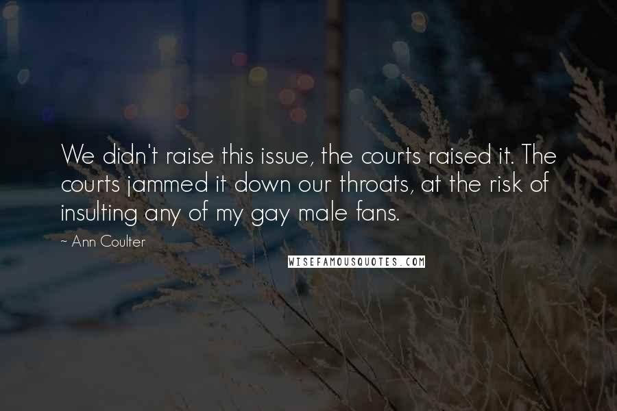 Ann Coulter Quotes: We didn't raise this issue, the courts raised it. The courts jammed it down our throats, at the risk of insulting any of my gay male fans.