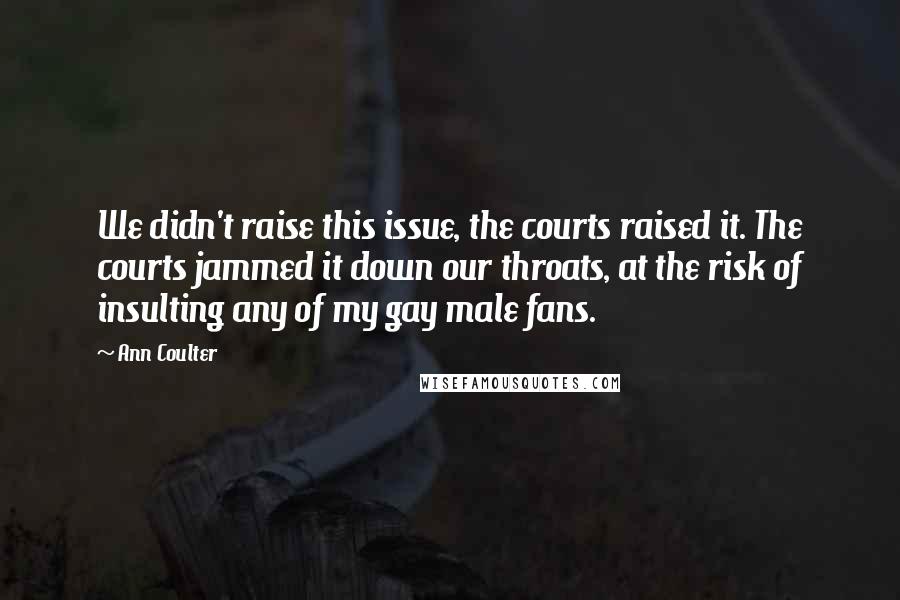 Ann Coulter Quotes: We didn't raise this issue, the courts raised it. The courts jammed it down our throats, at the risk of insulting any of my gay male fans.