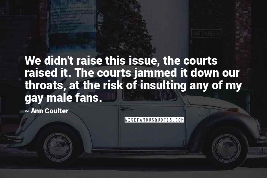 Ann Coulter Quotes: We didn't raise this issue, the courts raised it. The courts jammed it down our throats, at the risk of insulting any of my gay male fans.