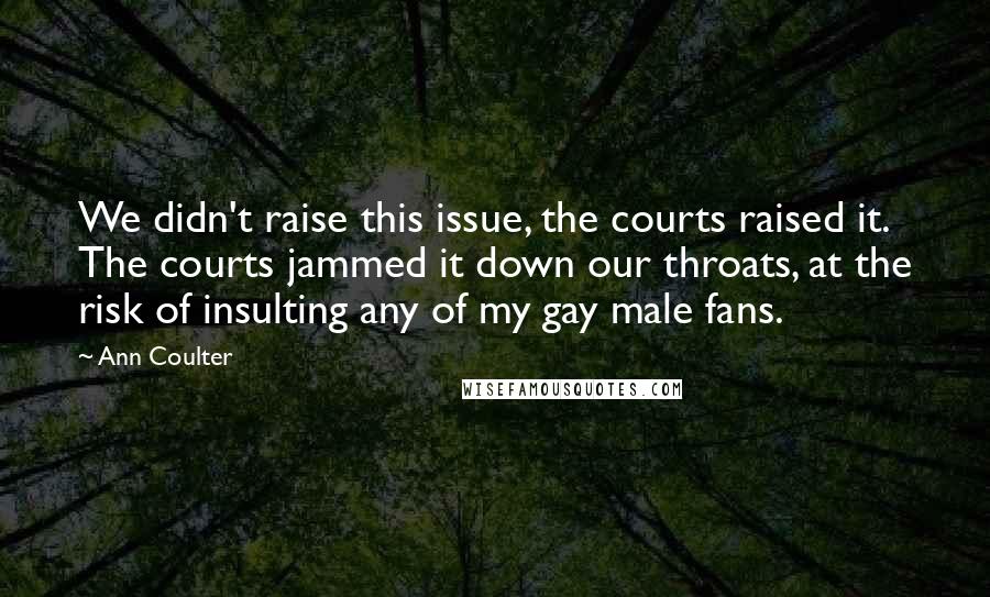 Ann Coulter Quotes: We didn't raise this issue, the courts raised it. The courts jammed it down our throats, at the risk of insulting any of my gay male fans.