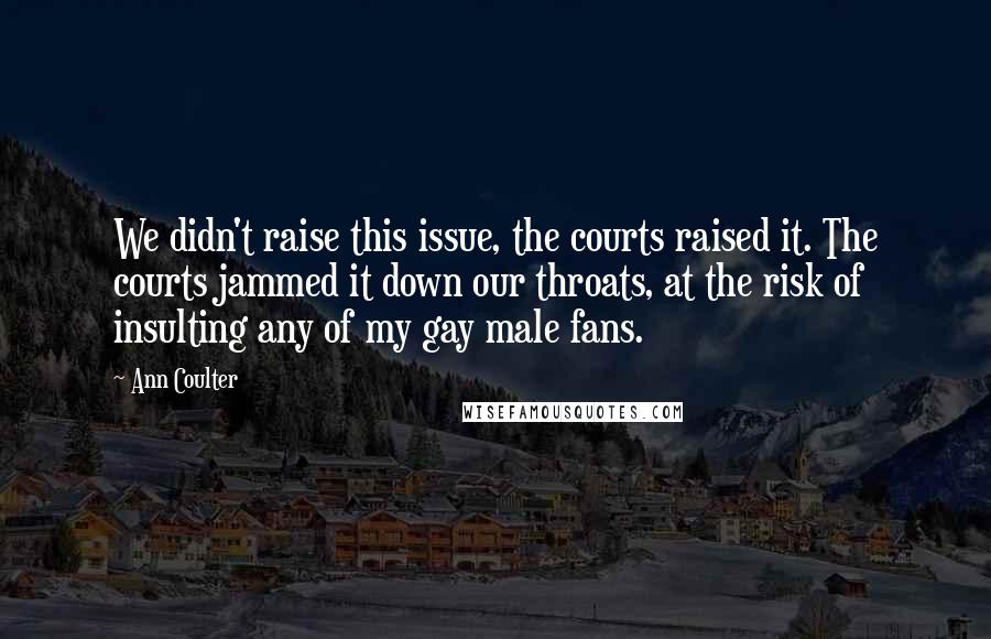Ann Coulter Quotes: We didn't raise this issue, the courts raised it. The courts jammed it down our throats, at the risk of insulting any of my gay male fans.