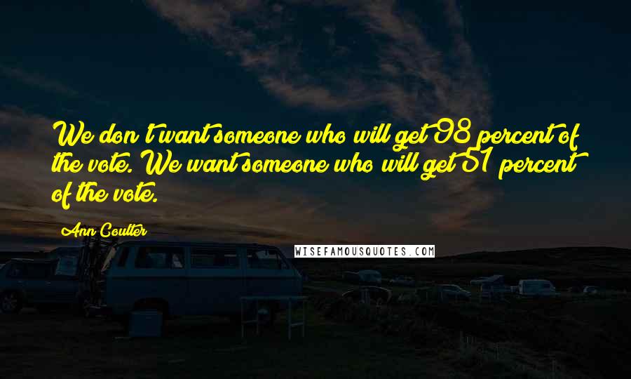 Ann Coulter Quotes: We don't want someone who will get 98 percent of the vote. We want someone who will get 51 percent of the vote.