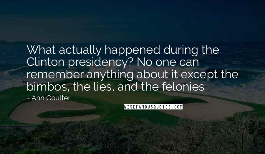 Ann Coulter Quotes: What actually happened during the Clinton presidency? No one can remember anything about it except the bimbos, the lies, and the felonies