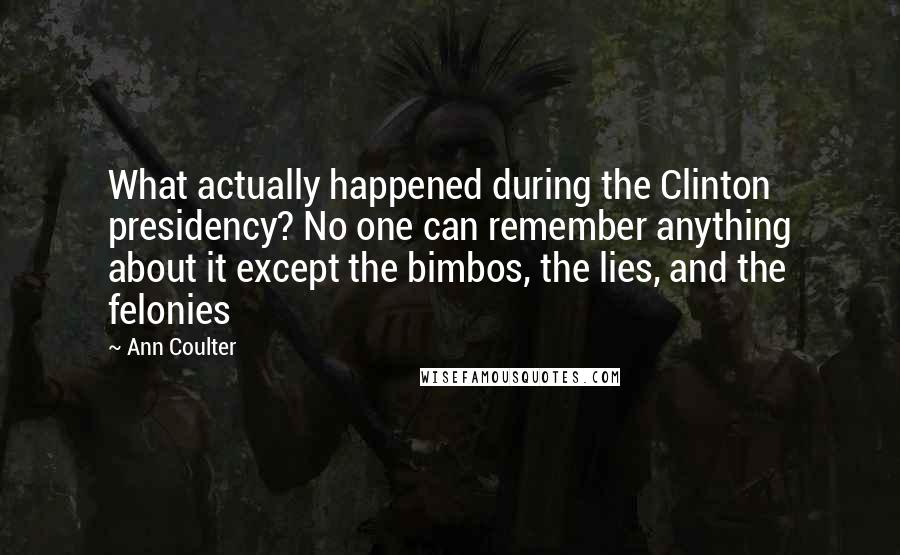 Ann Coulter Quotes: What actually happened during the Clinton presidency? No one can remember anything about it except the bimbos, the lies, and the felonies