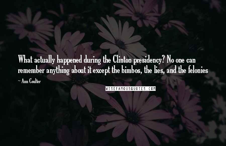 Ann Coulter Quotes: What actually happened during the Clinton presidency? No one can remember anything about it except the bimbos, the lies, and the felonies