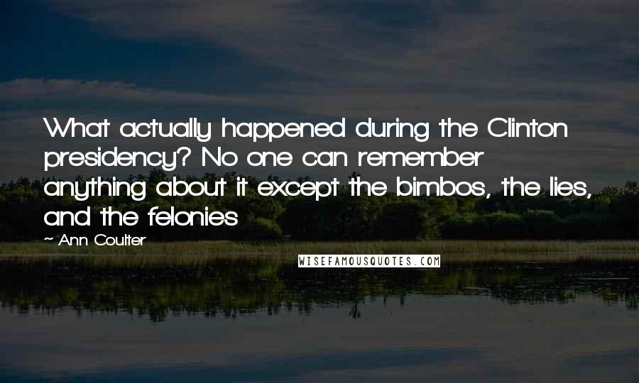 Ann Coulter Quotes: What actually happened during the Clinton presidency? No one can remember anything about it except the bimbos, the lies, and the felonies