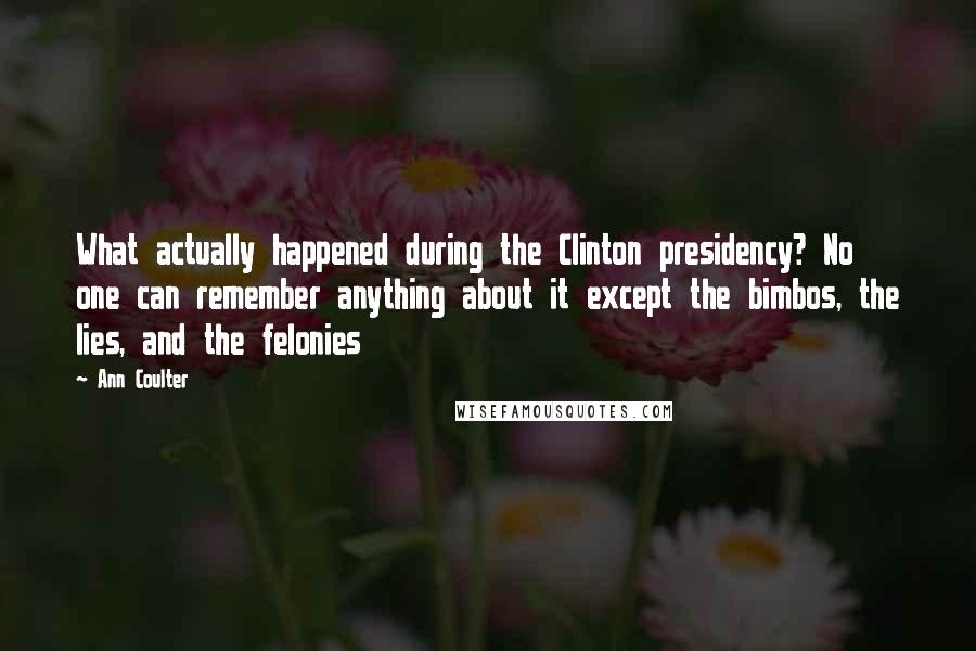 Ann Coulter Quotes: What actually happened during the Clinton presidency? No one can remember anything about it except the bimbos, the lies, and the felonies