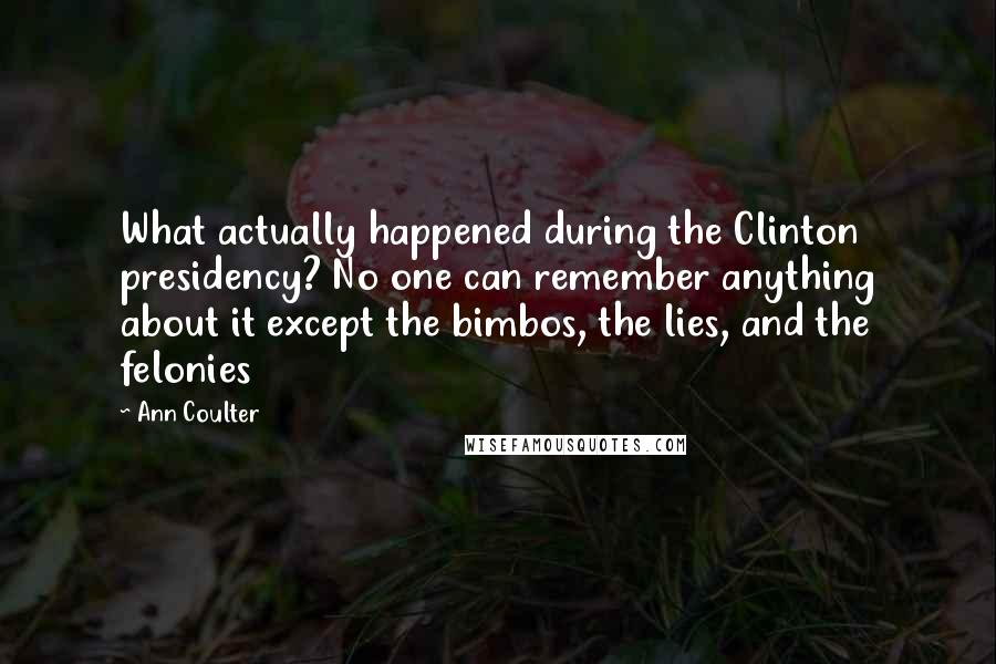 Ann Coulter Quotes: What actually happened during the Clinton presidency? No one can remember anything about it except the bimbos, the lies, and the felonies