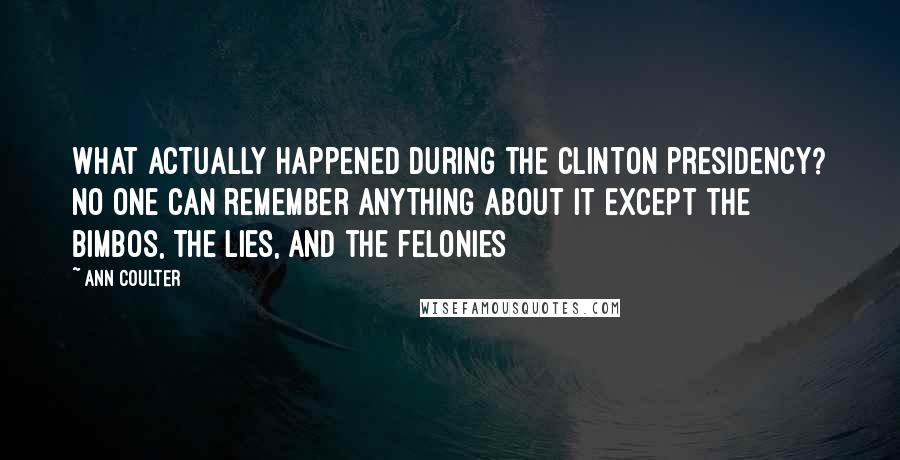 Ann Coulter Quotes: What actually happened during the Clinton presidency? No one can remember anything about it except the bimbos, the lies, and the felonies