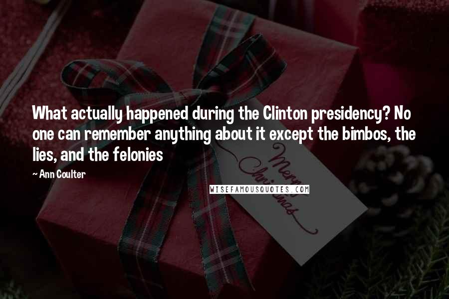 Ann Coulter Quotes: What actually happened during the Clinton presidency? No one can remember anything about it except the bimbos, the lies, and the felonies