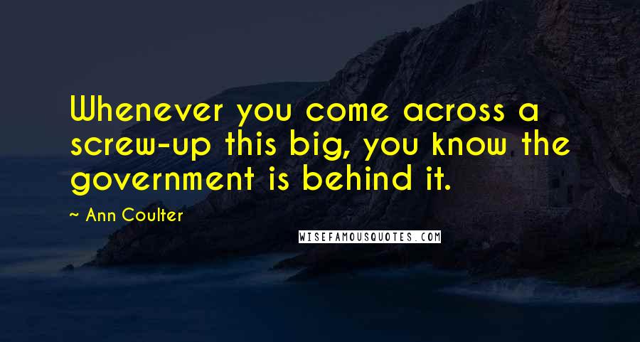 Ann Coulter Quotes: Whenever you come across a screw-up this big, you know the government is behind it.