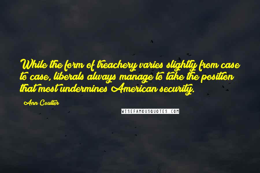 Ann Coulter Quotes: While the form of treachery varies slightly from case to case, liberals always manage to take the position that most undermines American security.