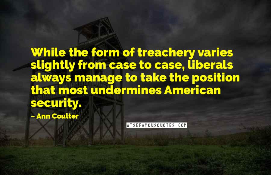 Ann Coulter Quotes: While the form of treachery varies slightly from case to case, liberals always manage to take the position that most undermines American security.