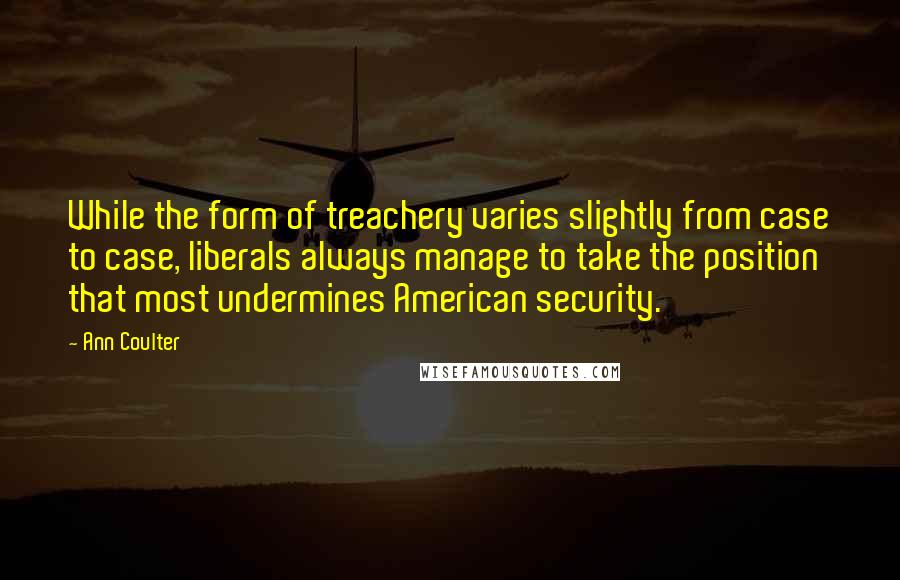 Ann Coulter Quotes: While the form of treachery varies slightly from case to case, liberals always manage to take the position that most undermines American security.