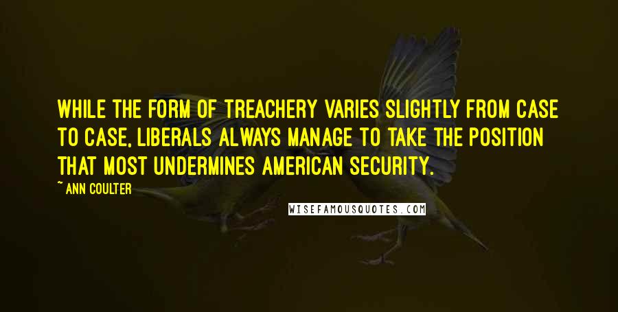 Ann Coulter Quotes: While the form of treachery varies slightly from case to case, liberals always manage to take the position that most undermines American security.