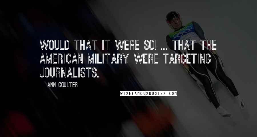 Ann Coulter Quotes: Would that it were so! ... That the American military were targeting journalists.