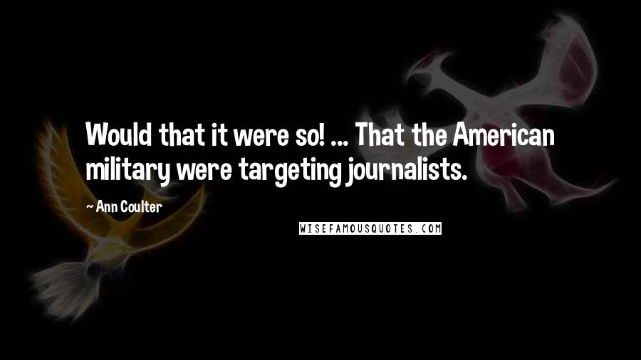 Ann Coulter Quotes: Would that it were so! ... That the American military were targeting journalists.