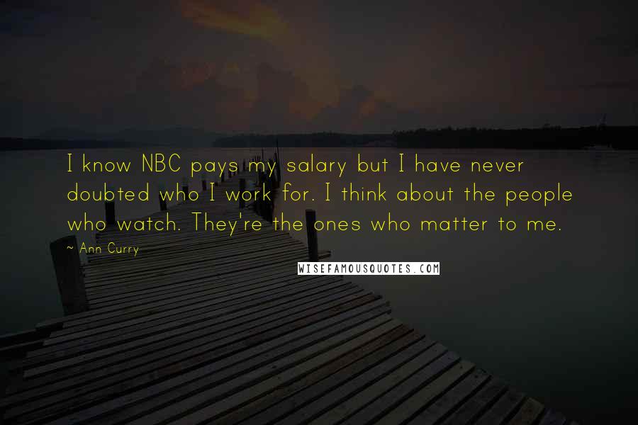 Ann Curry Quotes: I know NBC pays my salary but I have never doubted who I work for. I think about the people who watch. They're the ones who matter to me.