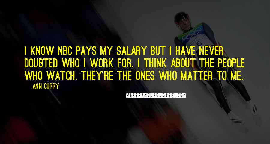 Ann Curry Quotes: I know NBC pays my salary but I have never doubted who I work for. I think about the people who watch. They're the ones who matter to me.