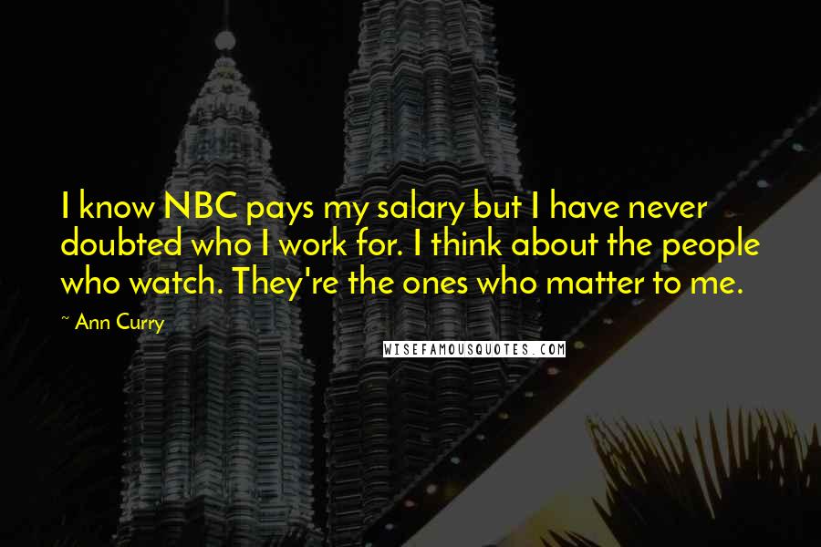 Ann Curry Quotes: I know NBC pays my salary but I have never doubted who I work for. I think about the people who watch. They're the ones who matter to me.