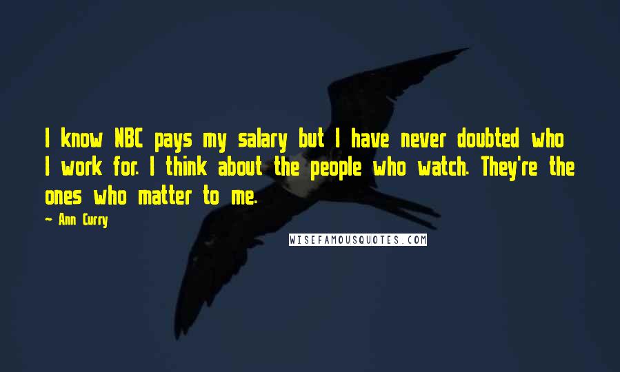 Ann Curry Quotes: I know NBC pays my salary but I have never doubted who I work for. I think about the people who watch. They're the ones who matter to me.