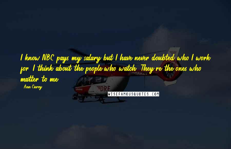 Ann Curry Quotes: I know NBC pays my salary but I have never doubted who I work for. I think about the people who watch. They're the ones who matter to me.