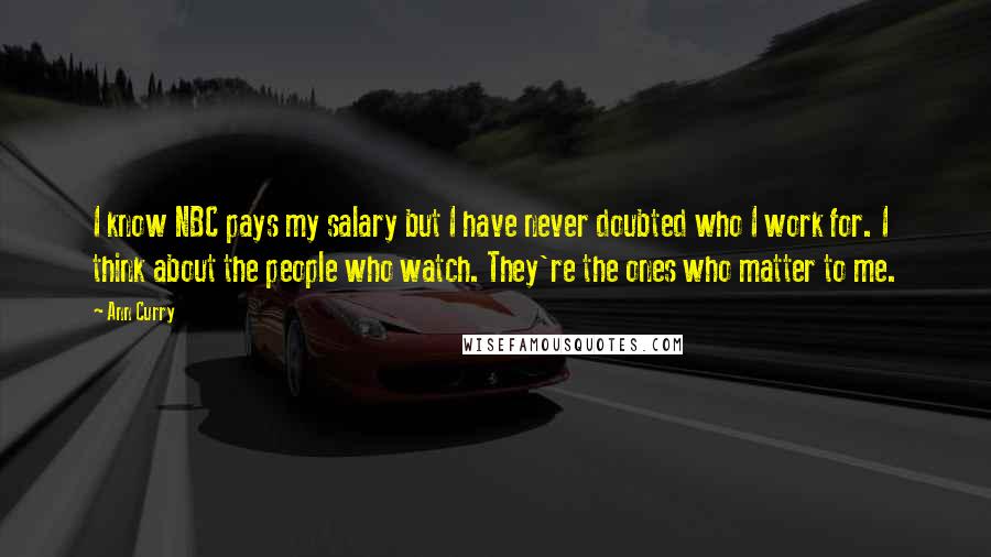 Ann Curry Quotes: I know NBC pays my salary but I have never doubted who I work for. I think about the people who watch. They're the ones who matter to me.