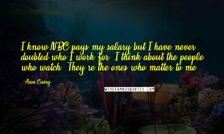 Ann Curry Quotes: I know NBC pays my salary but I have never doubted who I work for. I think about the people who watch. They're the ones who matter to me.