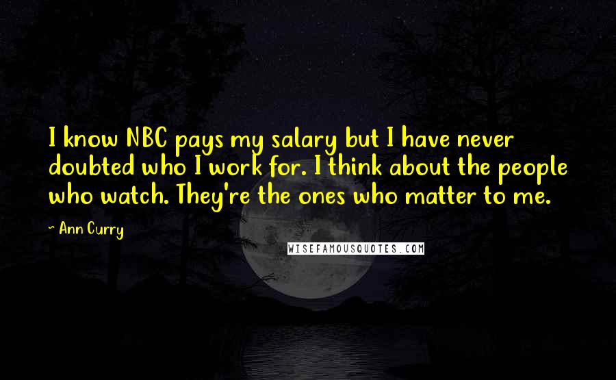 Ann Curry Quotes: I know NBC pays my salary but I have never doubted who I work for. I think about the people who watch. They're the ones who matter to me.