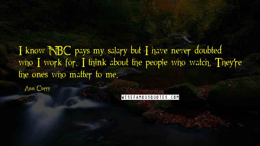 Ann Curry Quotes: I know NBC pays my salary but I have never doubted who I work for. I think about the people who watch. They're the ones who matter to me.