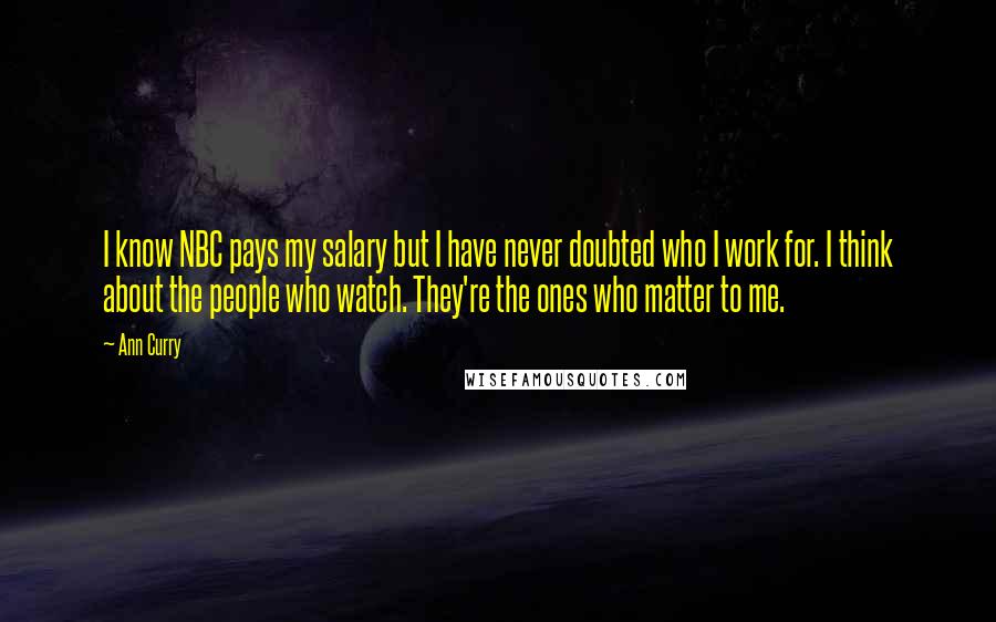 Ann Curry Quotes: I know NBC pays my salary but I have never doubted who I work for. I think about the people who watch. They're the ones who matter to me.