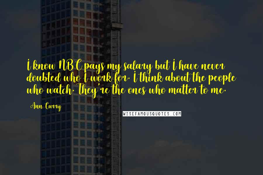 Ann Curry Quotes: I know NBC pays my salary but I have never doubted who I work for. I think about the people who watch. They're the ones who matter to me.