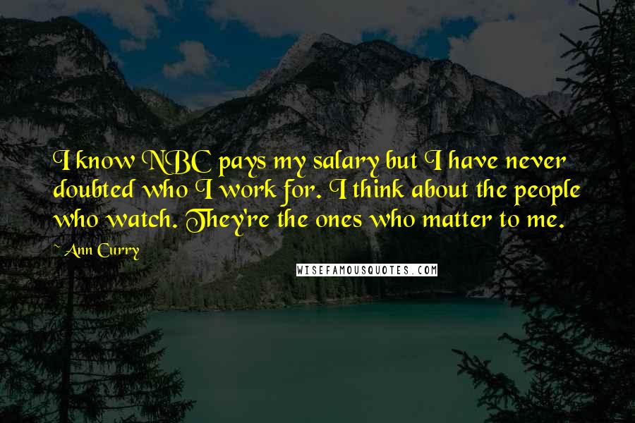 Ann Curry Quotes: I know NBC pays my salary but I have never doubted who I work for. I think about the people who watch. They're the ones who matter to me.