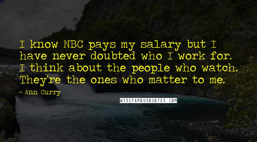 Ann Curry Quotes: I know NBC pays my salary but I have never doubted who I work for. I think about the people who watch. They're the ones who matter to me.