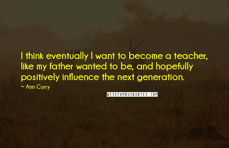 Ann Curry Quotes: I think eventually I want to become a teacher, like my father wanted to be, and hopefully positively influence the next generation.