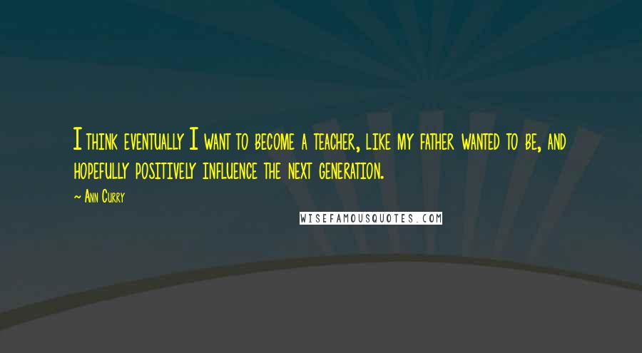 Ann Curry Quotes: I think eventually I want to become a teacher, like my father wanted to be, and hopefully positively influence the next generation.