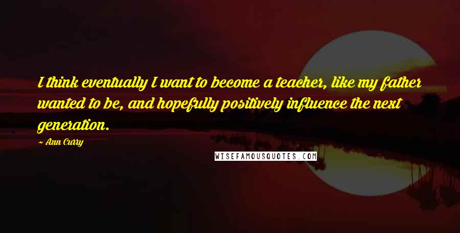 Ann Curry Quotes: I think eventually I want to become a teacher, like my father wanted to be, and hopefully positively influence the next generation.