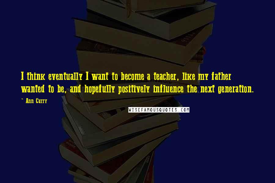 Ann Curry Quotes: I think eventually I want to become a teacher, like my father wanted to be, and hopefully positively influence the next generation.