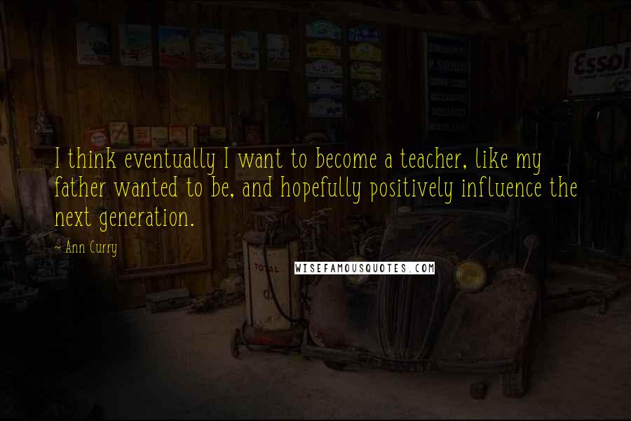 Ann Curry Quotes: I think eventually I want to become a teacher, like my father wanted to be, and hopefully positively influence the next generation.